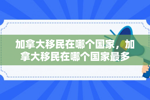 加拿大移民在哪个国家，加拿大移民在哪个国家最多