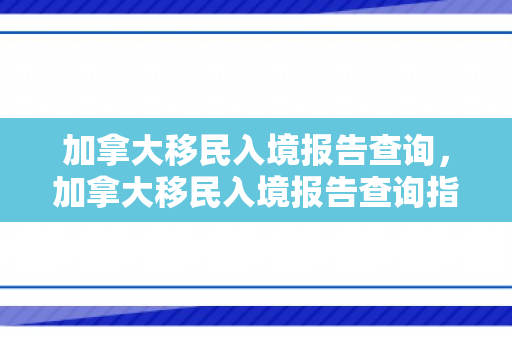 加拿大移民入境报告查询，加拿大移民入境报告查询指南