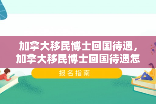 加拿大移民博士回国待遇，加拿大移民博士回国待遇怎么样