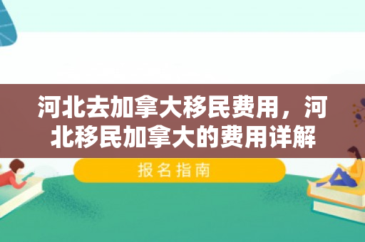 河北去加拿大移民费用，河北移民加拿大的费用详解