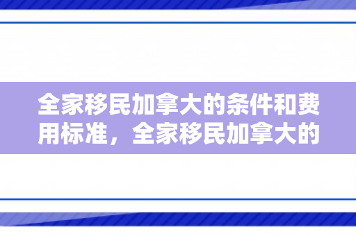 全家移民加拿大的条件和费用标准，全家移民加拿大的条件和费用标准是多少