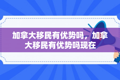 加拿大移民有优势吗，加拿大移民有优势吗现在