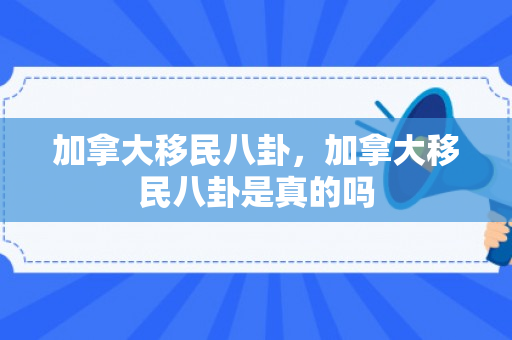 加拿大移民八卦，加拿大移民八卦是真的吗