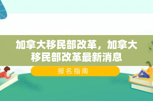 加拿大移民部改革，加拿大移民部改革最新消息