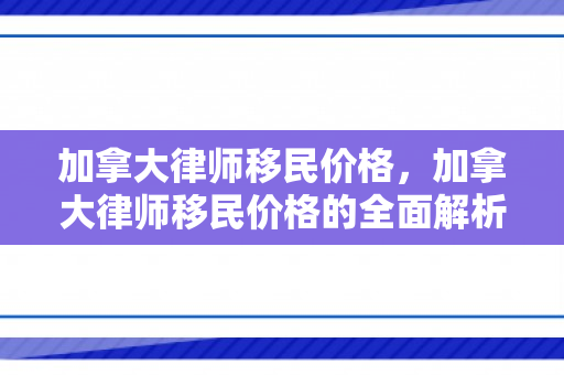 加拿大律师移民价格，加拿大律师移民价格的全面解析
