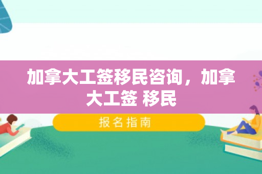 加拿大工签移民咨询，加拿大工签 移民