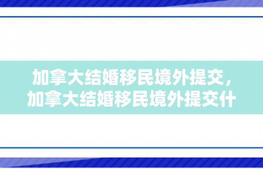 加拿大结婚移民境外提交，加拿大结婚移民境外提交什么材料