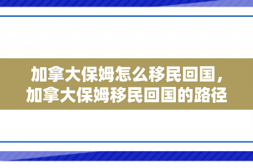 加拿大保姆怎么移民回国，加拿大保姆移民回国的路径与策略