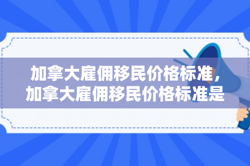 加拿大雇佣移民价格标准，加拿大雇佣移民价格标准是多少