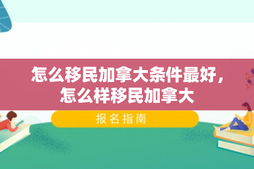 怎么移民加拿大条件最好，怎么样移民加拿大