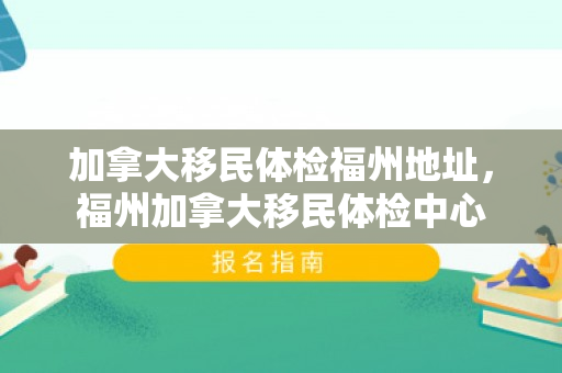 加拿大移民体检福州地址，福州加拿大移民体检中心