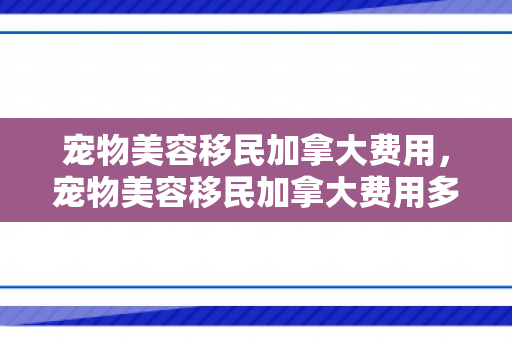 宠物美容移民加拿大费用，宠物美容移民加拿大费用多少