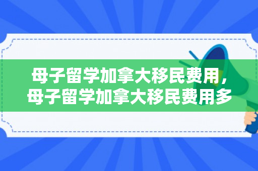 母子留学加拿大移民费用，母子留学加拿大移民费用多少