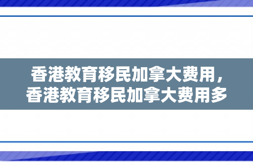 香港教育移民加拿大费用，香港教育移民加拿大费用多少