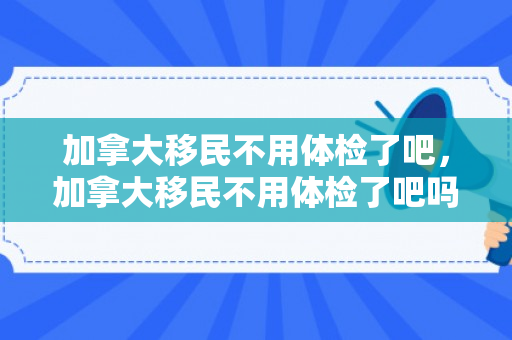 加拿大移民不用体检了吧，加拿大移民不用体检了吧吗