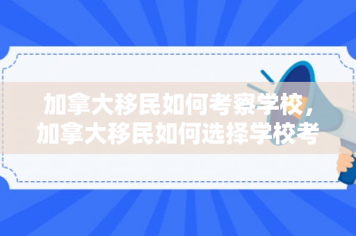 加拿大移民如何考察学校，加拿大移民如何选择学校考察攻略