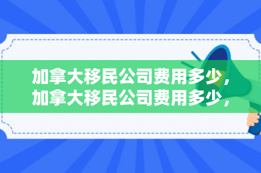 加拿大移民公司费用多少，加拿大移民公司费用多少，全面解读移民成本