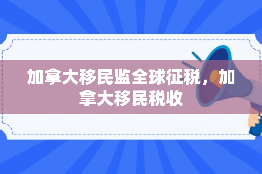 加拿大移民监全球征税，加拿大移民税收