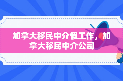 加拿大移民中介假工作，加拿大移民中介公司