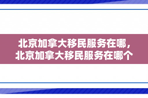 北京加拿大移民服务在哪，北京加拿大移民服务在哪个区
