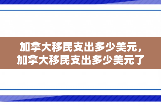 加拿大移民支出多少美元，加拿大移民支出多少美元了