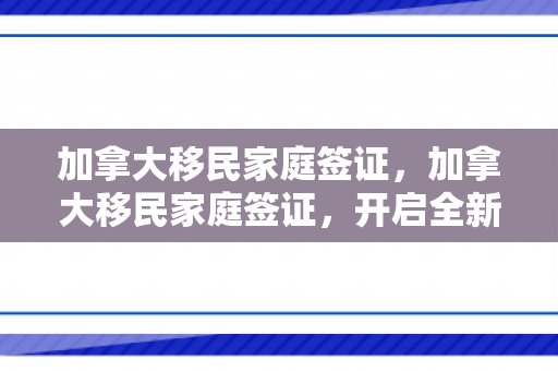 加拿大移民家庭签证，加拿大移民家庭签证，开启全新生活篇章