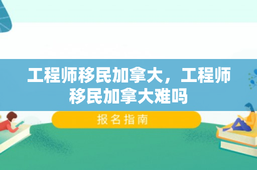 工程师移民加拿大，工程师移民加拿大难吗