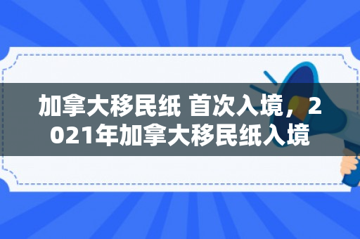 加拿大移民纸 首次入境，2021年加拿大移民纸入境