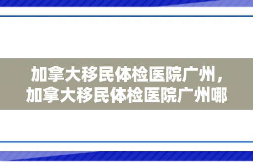 加拿大移民体检医院广州，加拿大移民体检医院广州哪家好