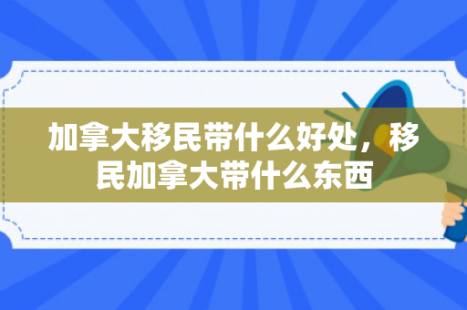 加拿大移民带什么好处，移民加拿大带什么东西