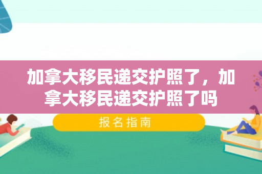 加拿大移民递交护照了，加拿大移民递交护照了吗