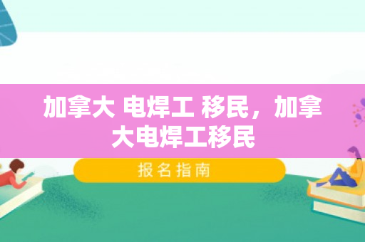 加拿大 电焊工 移民，加拿大电焊工移民
