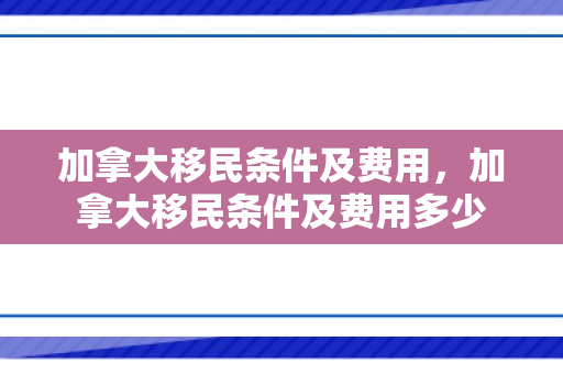加拿大移民条件及费用，加拿大移民条件及费用多少