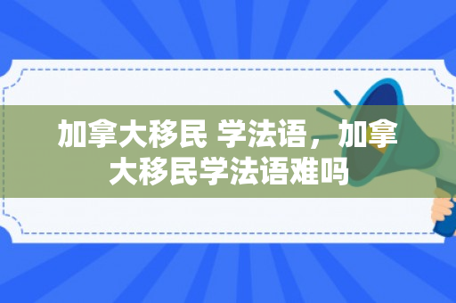 加拿大移民 学法语，加拿大移民学法语难吗
