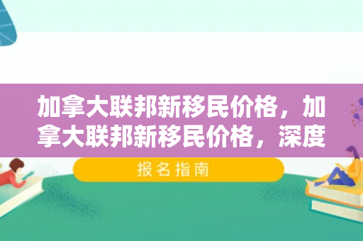 加拿大联邦新移民价格，加拿大联邦新移民价格，深度解析与影响探讨