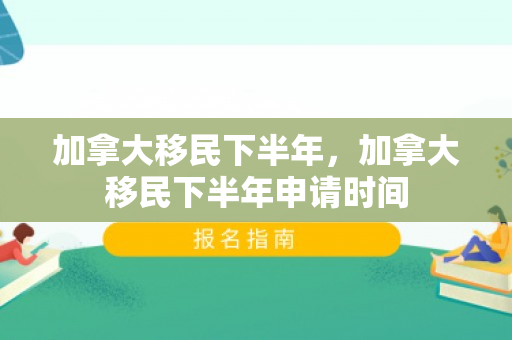 加拿大移民下半年，加拿大移民下半年申请时间