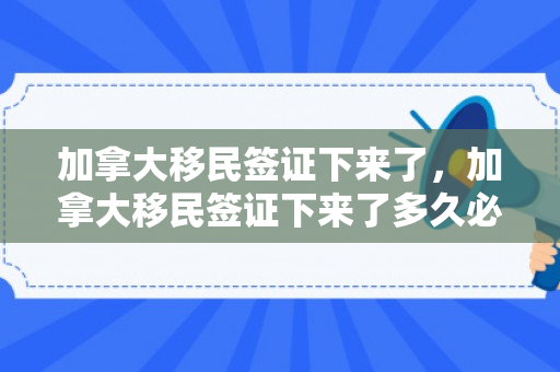 加拿大移民签证下来了，加拿大移民签证下来了多久必须要走