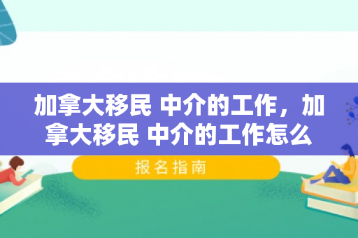加拿大移民 中介的工作，加拿大移民 中介的工作怎么样