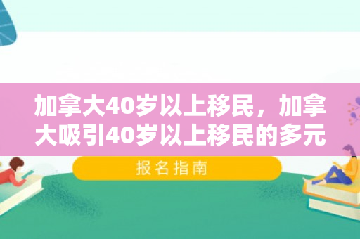 加拿大40岁以上移民，加拿大吸引40岁以上移民的多元魅力