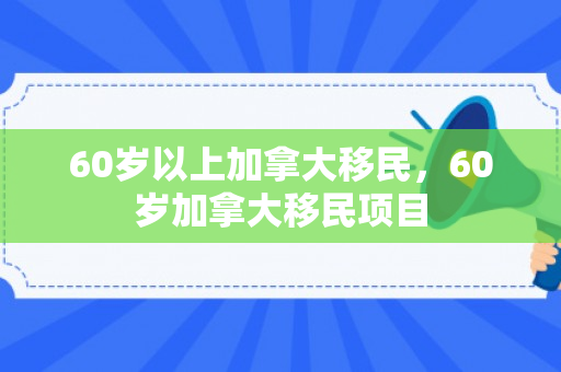 60岁以上加拿大移民，60岁加拿大移民项目