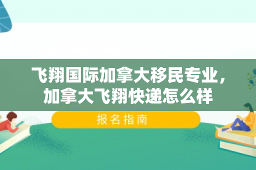 飞翔国际加拿大移民专业，加拿大飞翔快递怎么样