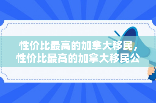 性价比最高的加拿大移民，性价比最高的加拿大移民公司