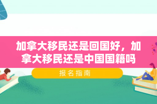 加拿大移民还是回国好，加拿大移民还是中国国籍吗
