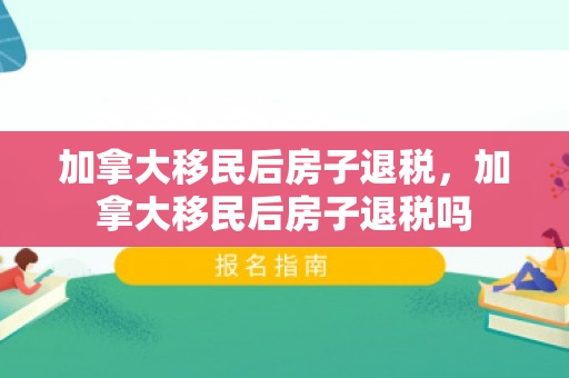 加拿大移民后房子退税，加拿大移民后房子退税吗