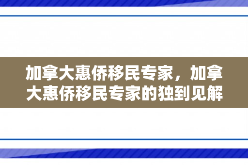 加拿大惠侨移民专家，加拿大惠侨移民专家的独到见解与深度解析