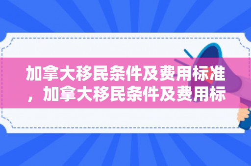 加拿大移民条件及费用标准，加拿大移民条件及费用标准是多少