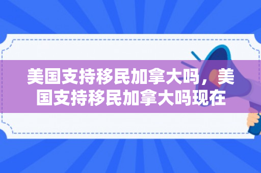 美国支持移民加拿大吗，美国支持移民加拿大吗现在