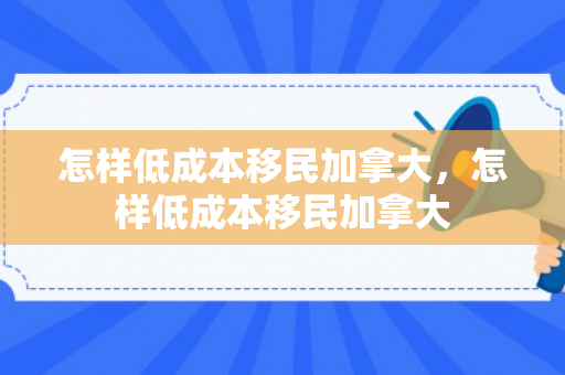 怎样低成本移民加拿大，怎样低成本移民加拿大