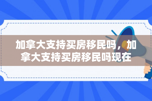 加拿大支持买房移民吗，加拿大支持买房移民吗现在