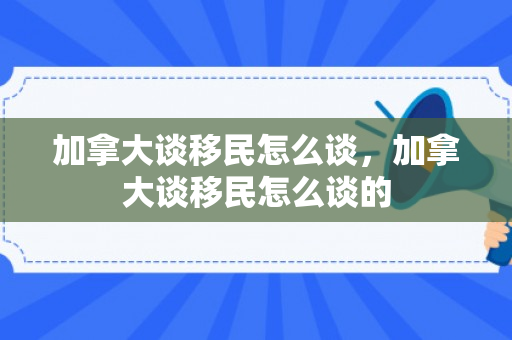 加拿大谈移民怎么谈，加拿大谈移民怎么谈的